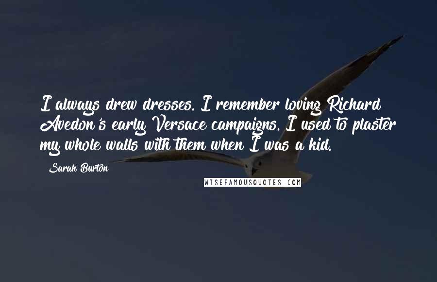 Sarah Burton Quotes: I always drew dresses. I remember loving Richard Avedon's early Versace campaigns. I used to plaster my whole walls with them when I was a kid.