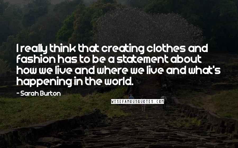 Sarah Burton Quotes: I really think that creating clothes and fashion has to be a statement about how we live and where we live and what's happening in the world.