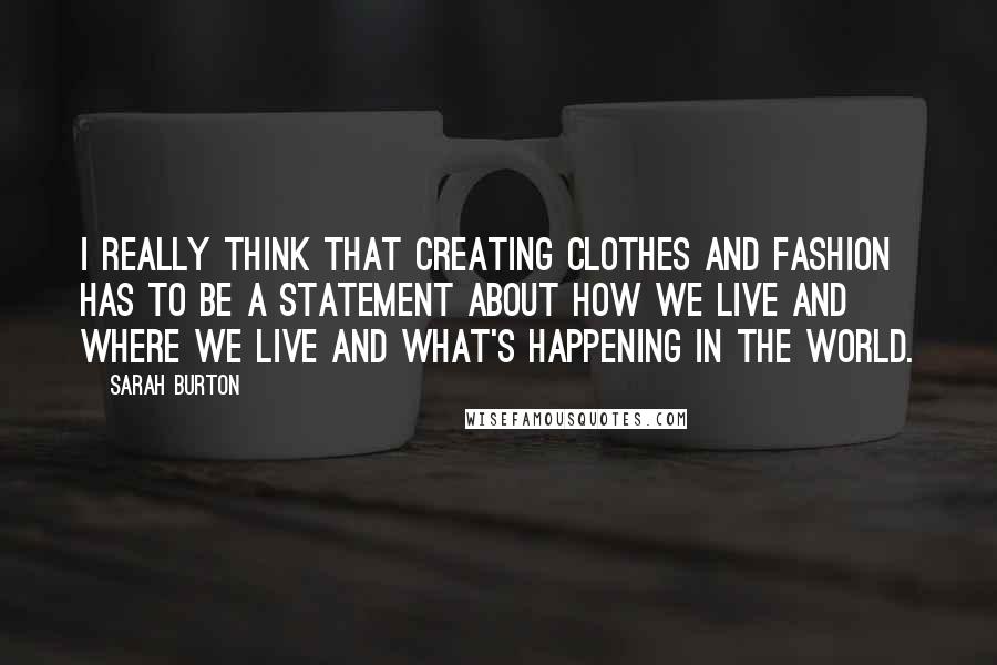 Sarah Burton Quotes: I really think that creating clothes and fashion has to be a statement about how we live and where we live and what's happening in the world.
