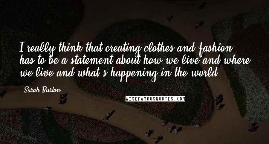 Sarah Burton Quotes: I really think that creating clothes and fashion has to be a statement about how we live and where we live and what's happening in the world.