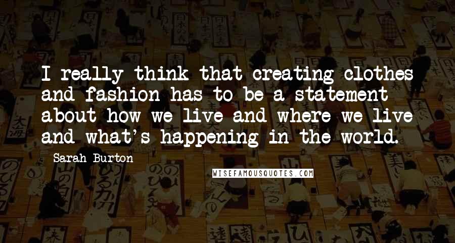 Sarah Burton Quotes: I really think that creating clothes and fashion has to be a statement about how we live and where we live and what's happening in the world.