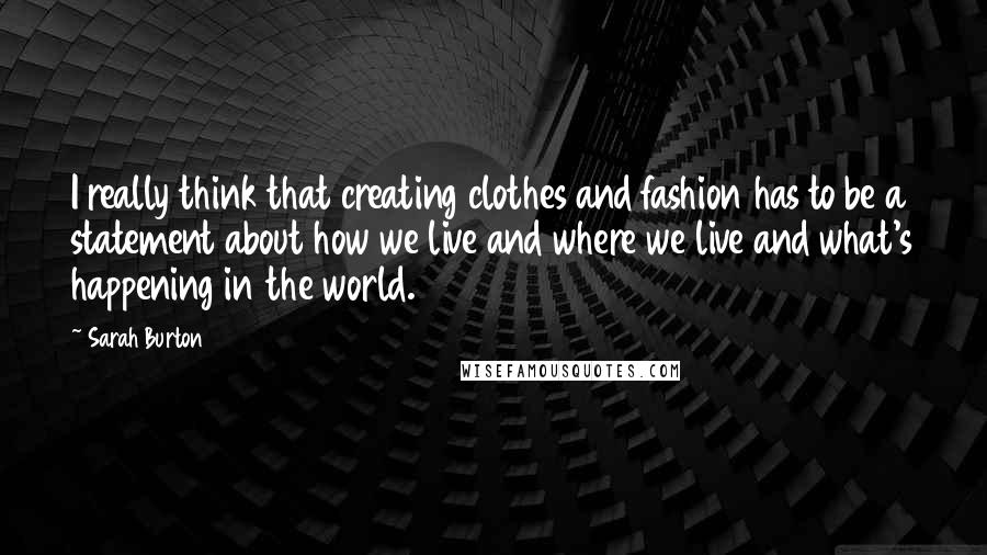 Sarah Burton Quotes: I really think that creating clothes and fashion has to be a statement about how we live and where we live and what's happening in the world.