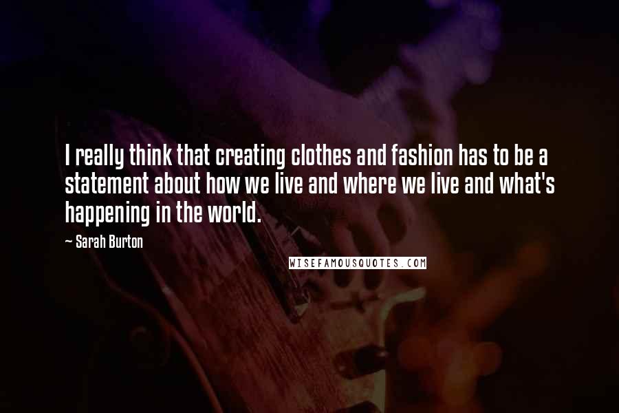 Sarah Burton Quotes: I really think that creating clothes and fashion has to be a statement about how we live and where we live and what's happening in the world.