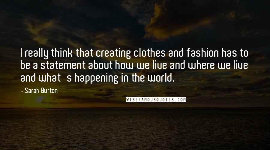 Sarah Burton Quotes: I really think that creating clothes and fashion has to be a statement about how we live and where we live and what's happening in the world.