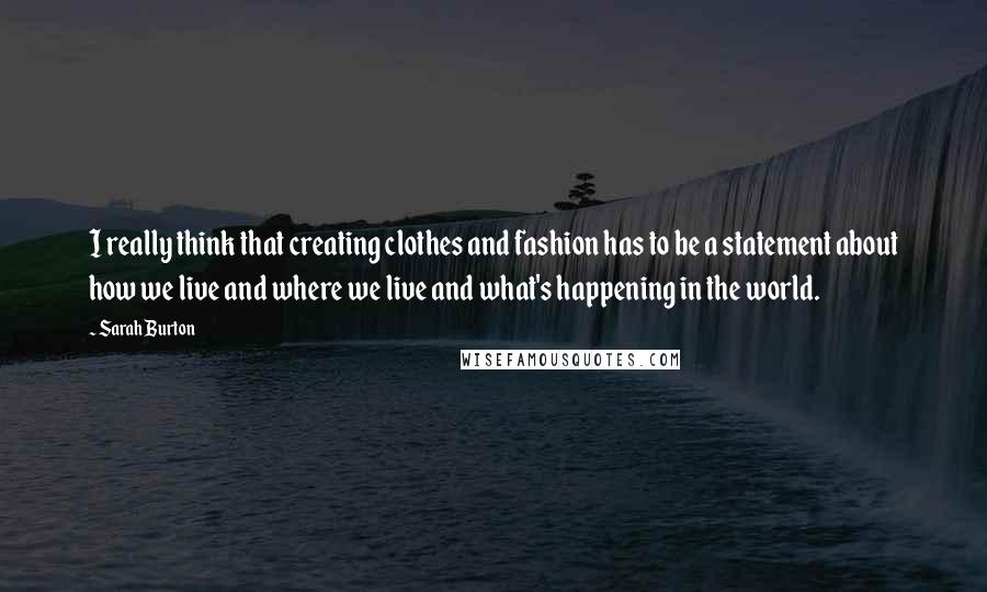 Sarah Burton Quotes: I really think that creating clothes and fashion has to be a statement about how we live and where we live and what's happening in the world.