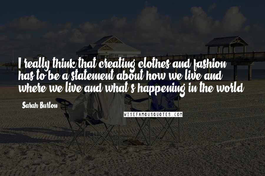 Sarah Burton Quotes: I really think that creating clothes and fashion has to be a statement about how we live and where we live and what's happening in the world.