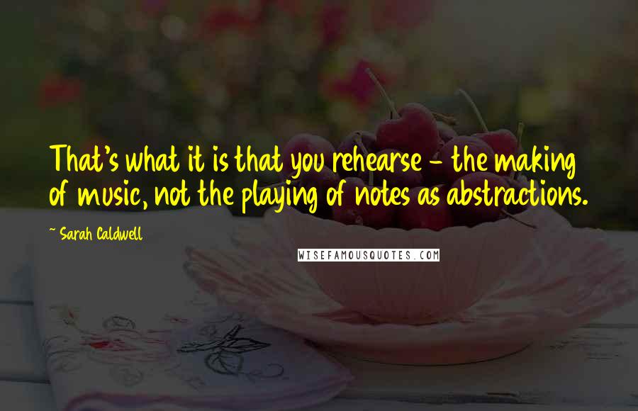 Sarah Caldwell Quotes: That's what it is that you rehearse - the making of music, not the playing of notes as abstractions.