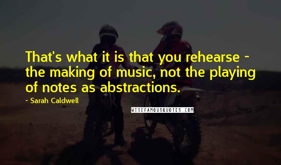 Sarah Caldwell Quotes: That's what it is that you rehearse - the making of music, not the playing of notes as abstractions.