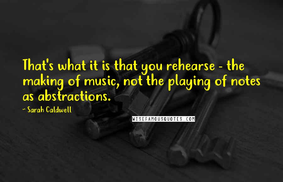 Sarah Caldwell Quotes: That's what it is that you rehearse - the making of music, not the playing of notes as abstractions.