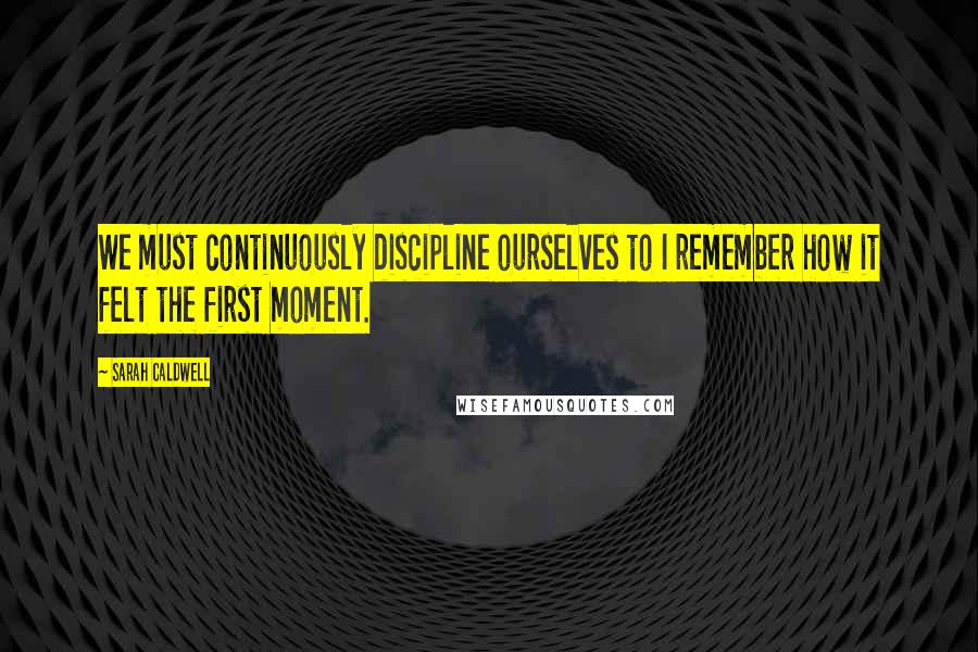 Sarah Caldwell Quotes: We must continuously discipline ourselves to I remember how it felt the first moment.