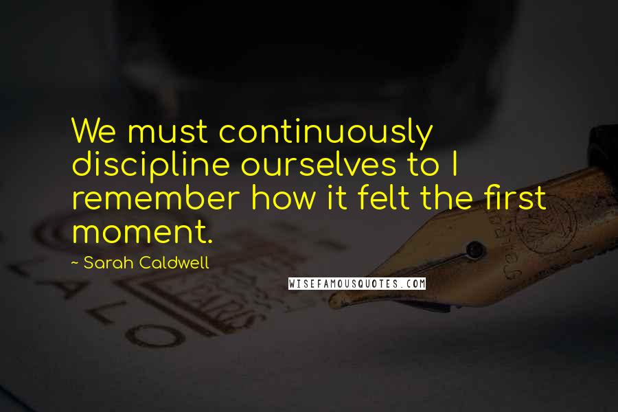 Sarah Caldwell Quotes: We must continuously discipline ourselves to I remember how it felt the first moment.