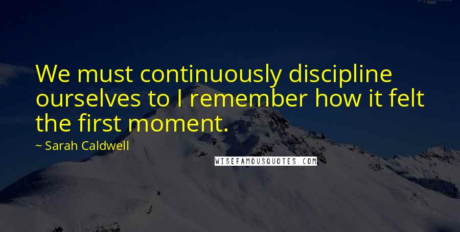 Sarah Caldwell Quotes: We must continuously discipline ourselves to I remember how it felt the first moment.