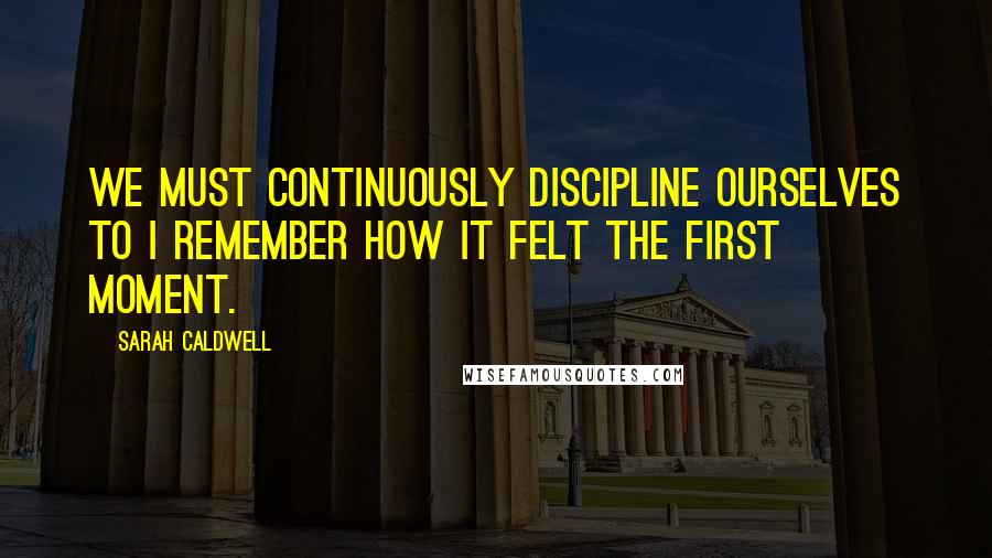 Sarah Caldwell Quotes: We must continuously discipline ourselves to I remember how it felt the first moment.