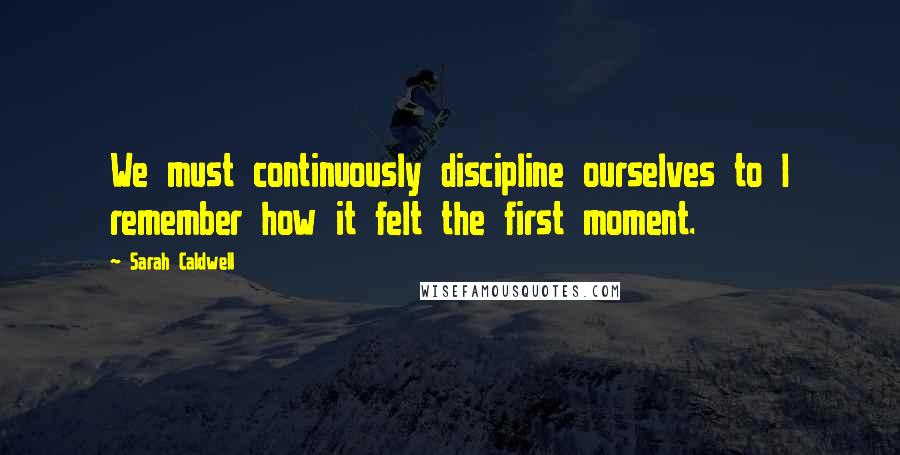 Sarah Caldwell Quotes: We must continuously discipline ourselves to I remember how it felt the first moment.