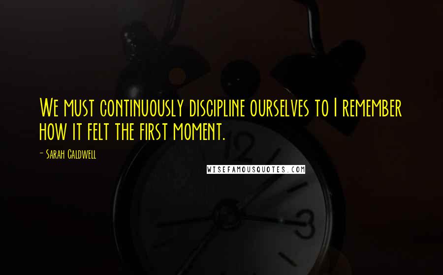 Sarah Caldwell Quotes: We must continuously discipline ourselves to I remember how it felt the first moment.