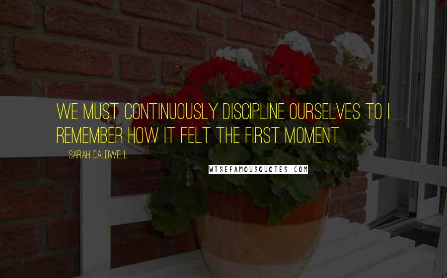 Sarah Caldwell Quotes: We must continuously discipline ourselves to I remember how it felt the first moment.