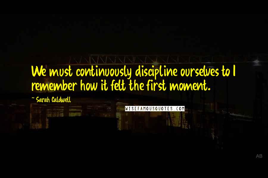 Sarah Caldwell Quotes: We must continuously discipline ourselves to I remember how it felt the first moment.