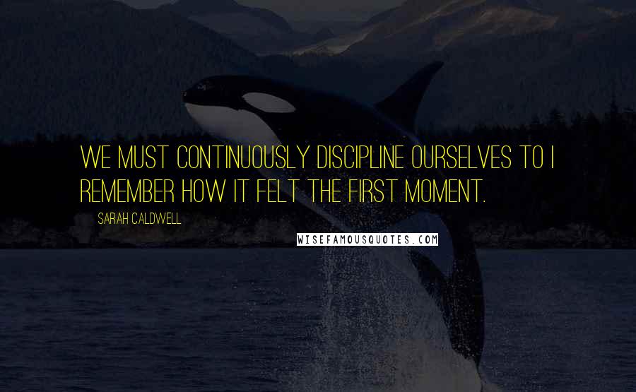 Sarah Caldwell Quotes: We must continuously discipline ourselves to I remember how it felt the first moment.