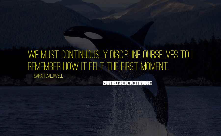 Sarah Caldwell Quotes: We must continuously discipline ourselves to I remember how it felt the first moment.