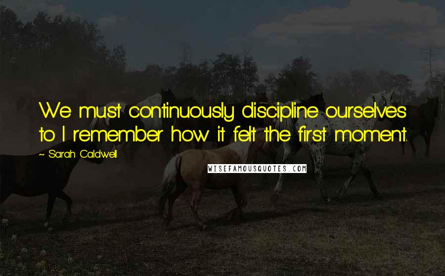 Sarah Caldwell Quotes: We must continuously discipline ourselves to I remember how it felt the first moment.