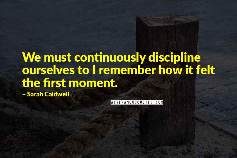 Sarah Caldwell Quotes: We must continuously discipline ourselves to I remember how it felt the first moment.