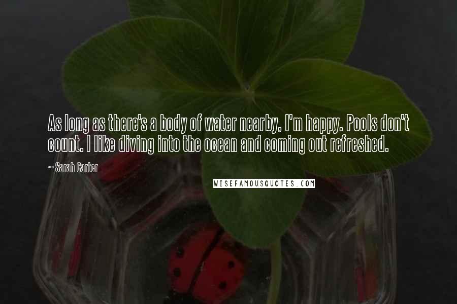 Sarah Carter Quotes: As long as there's a body of water nearby, I'm happy. Pools don't count. I like diving into the ocean and coming out refreshed.