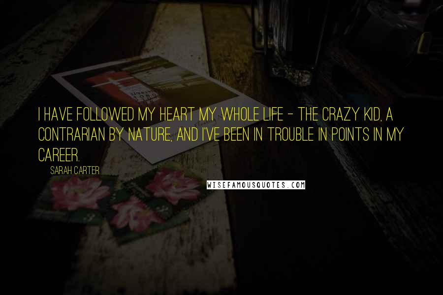 Sarah Carter Quotes: I have followed my heart my whole life - the crazy kid, a contrarian by nature, and I've been in trouble in points in my career.