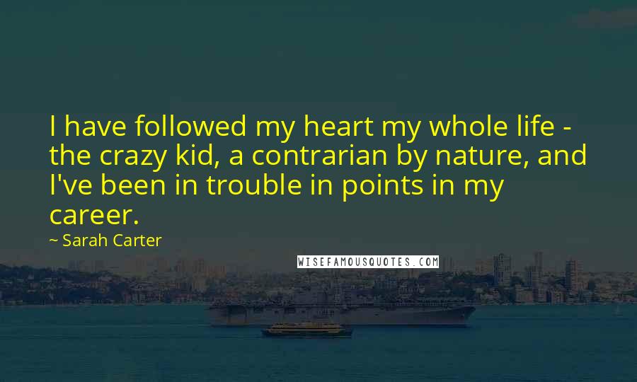 Sarah Carter Quotes: I have followed my heart my whole life - the crazy kid, a contrarian by nature, and I've been in trouble in points in my career.