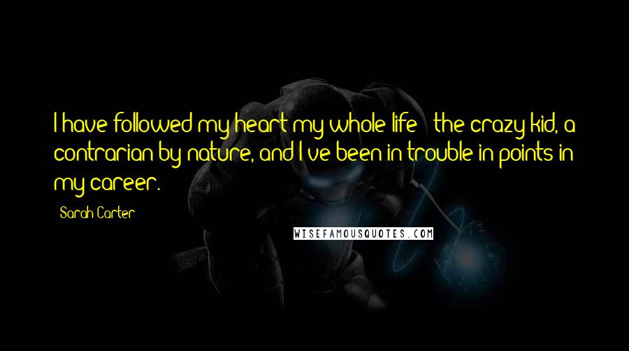 Sarah Carter Quotes: I have followed my heart my whole life - the crazy kid, a contrarian by nature, and I've been in trouble in points in my career.