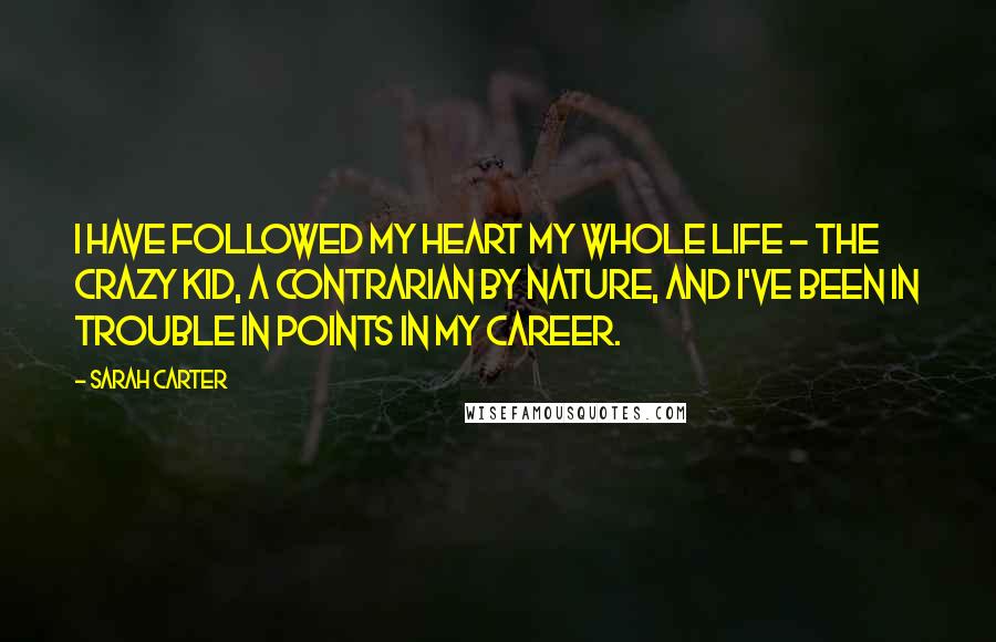 Sarah Carter Quotes: I have followed my heart my whole life - the crazy kid, a contrarian by nature, and I've been in trouble in points in my career.