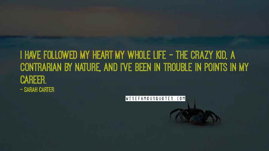 Sarah Carter Quotes: I have followed my heart my whole life - the crazy kid, a contrarian by nature, and I've been in trouble in points in my career.