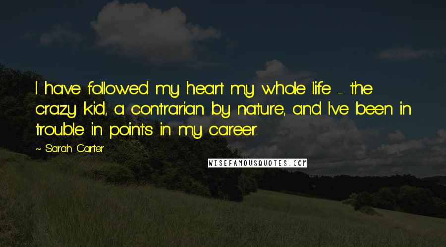 Sarah Carter Quotes: I have followed my heart my whole life - the crazy kid, a contrarian by nature, and I've been in trouble in points in my career.