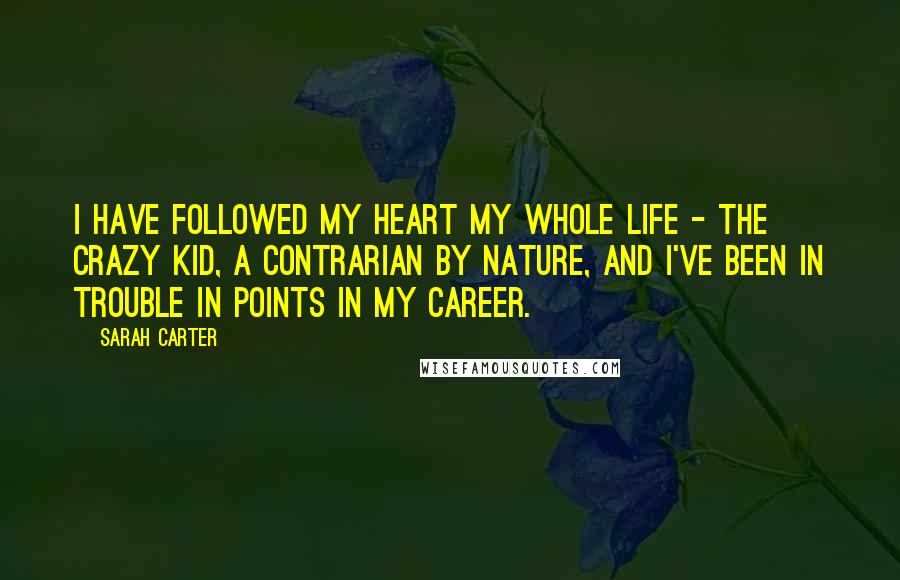 Sarah Carter Quotes: I have followed my heart my whole life - the crazy kid, a contrarian by nature, and I've been in trouble in points in my career.