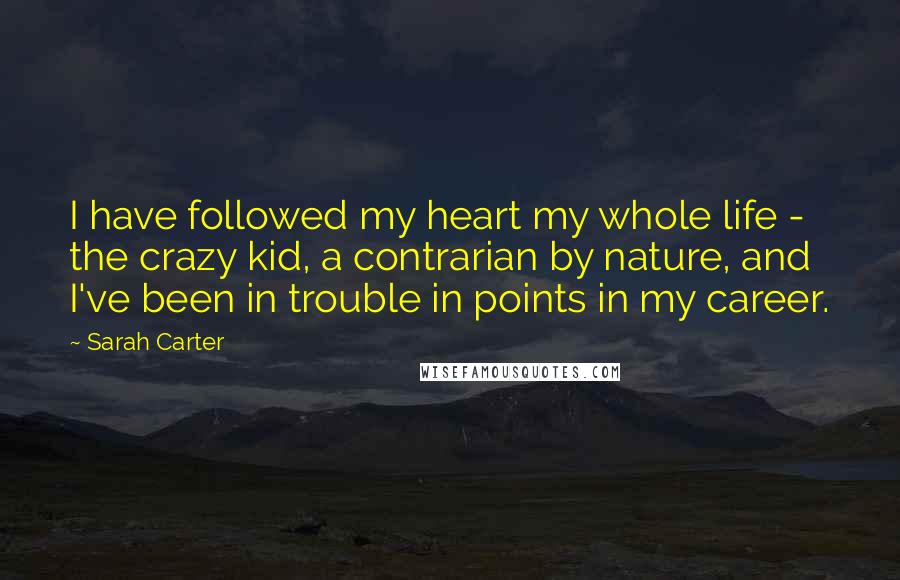 Sarah Carter Quotes: I have followed my heart my whole life - the crazy kid, a contrarian by nature, and I've been in trouble in points in my career.