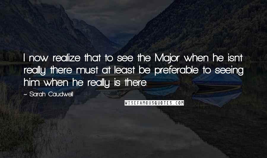 Sarah Caudwell Quotes: I now realize that to see the Major when he isn't really there must at least be preferable to seeing him when he really is there.