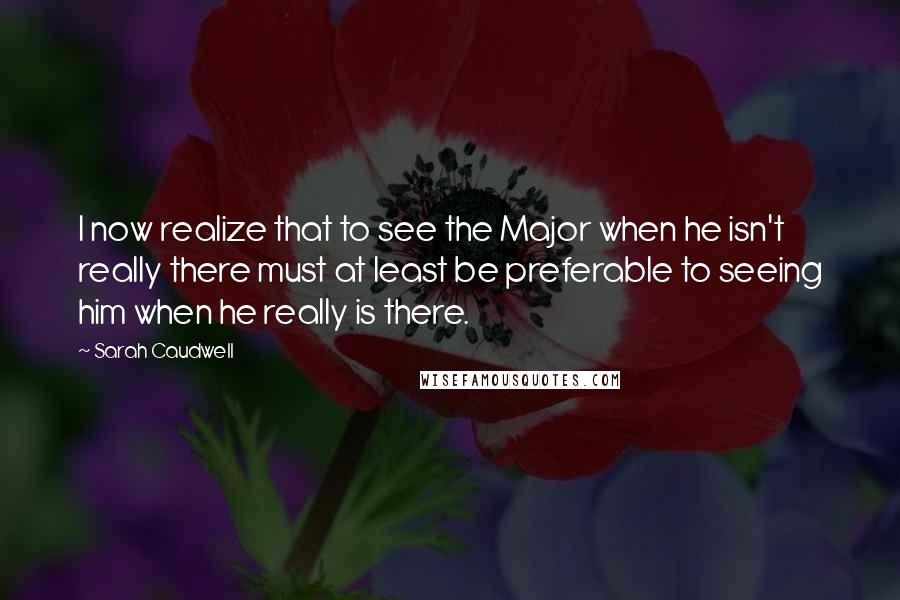 Sarah Caudwell Quotes: I now realize that to see the Major when he isn't really there must at least be preferable to seeing him when he really is there.