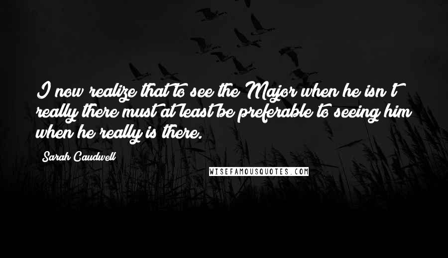 Sarah Caudwell Quotes: I now realize that to see the Major when he isn't really there must at least be preferable to seeing him when he really is there.