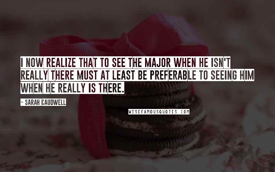 Sarah Caudwell Quotes: I now realize that to see the Major when he isn't really there must at least be preferable to seeing him when he really is there.