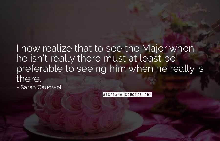 Sarah Caudwell Quotes: I now realize that to see the Major when he isn't really there must at least be preferable to seeing him when he really is there.