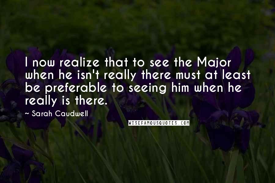 Sarah Caudwell Quotes: I now realize that to see the Major when he isn't really there must at least be preferable to seeing him when he really is there.