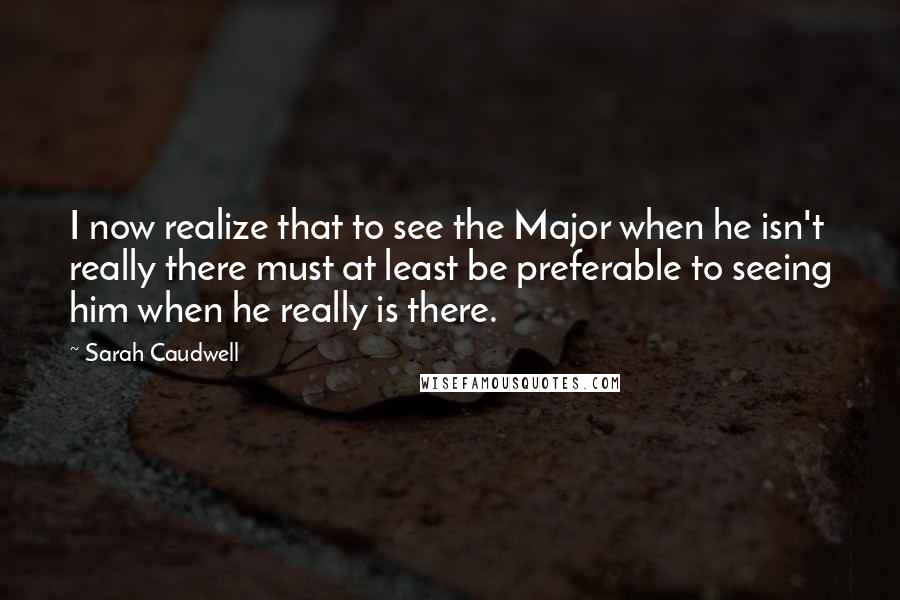 Sarah Caudwell Quotes: I now realize that to see the Major when he isn't really there must at least be preferable to seeing him when he really is there.