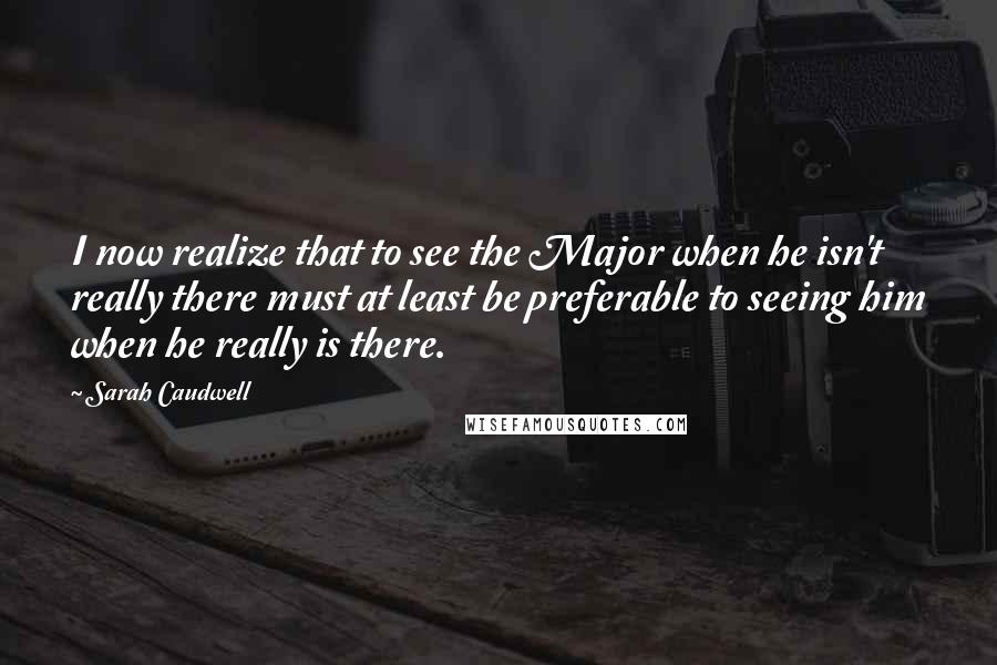 Sarah Caudwell Quotes: I now realize that to see the Major when he isn't really there must at least be preferable to seeing him when he really is there.