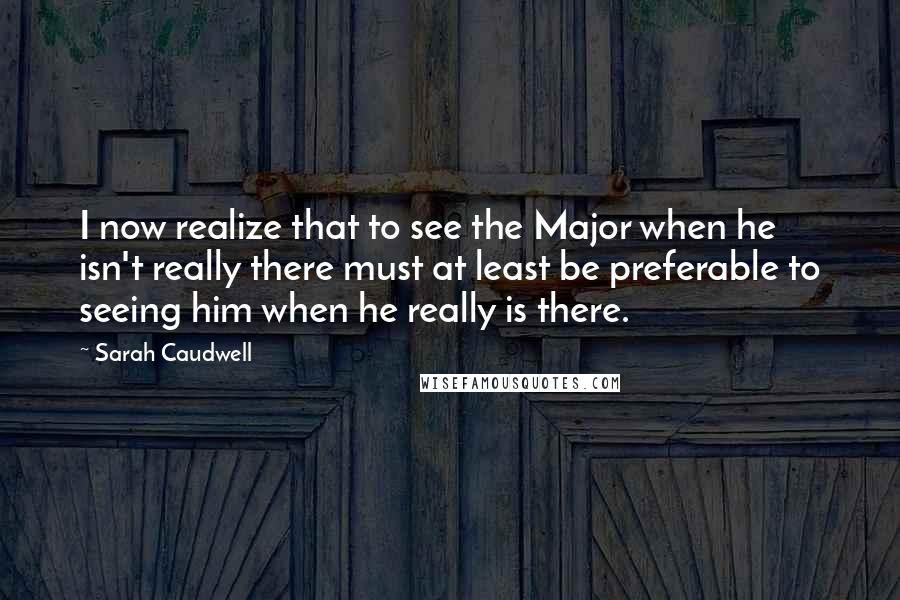 Sarah Caudwell Quotes: I now realize that to see the Major when he isn't really there must at least be preferable to seeing him when he really is there.