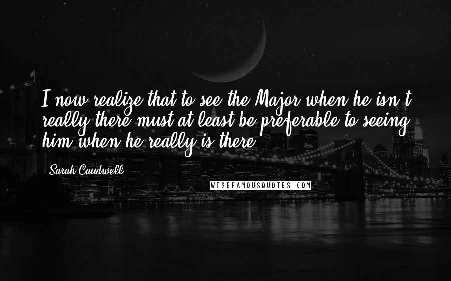 Sarah Caudwell Quotes: I now realize that to see the Major when he isn't really there must at least be preferable to seeing him when he really is there.