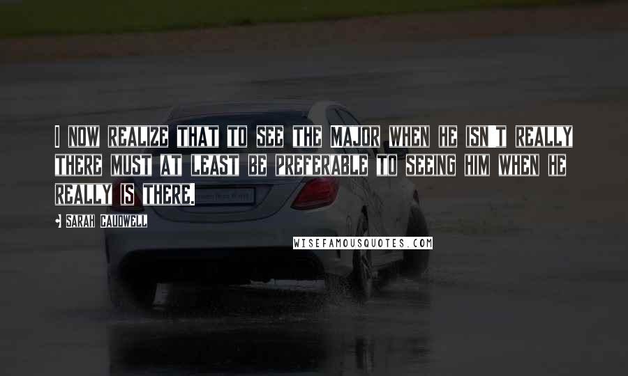Sarah Caudwell Quotes: I now realize that to see the Major when he isn't really there must at least be preferable to seeing him when he really is there.