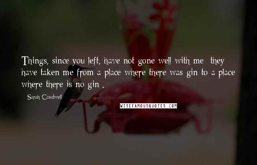 Sarah Caudwell Quotes: Things, since you left, have not gone well with me: they have taken me from a place where there was gin to a place where there is no gin[.]