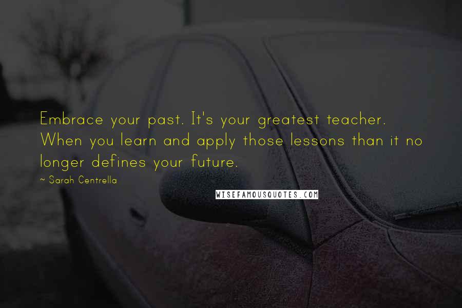 Sarah Centrella Quotes: Embrace your past. It's your greatest teacher. When you learn and apply those lessons than it no longer defines your future.