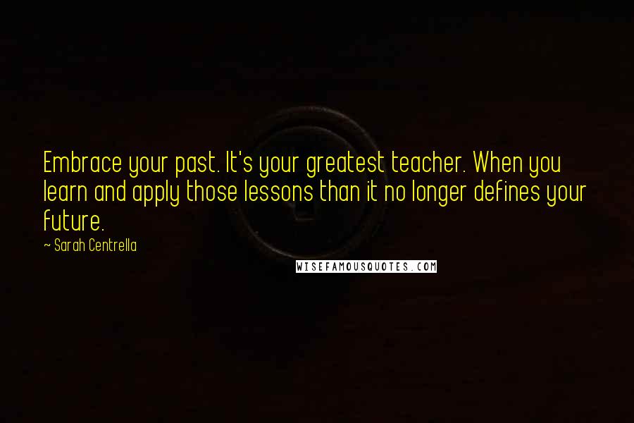 Sarah Centrella Quotes: Embrace your past. It's your greatest teacher. When you learn and apply those lessons than it no longer defines your future.