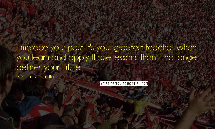 Sarah Centrella Quotes: Embrace your past. It's your greatest teacher. When you learn and apply those lessons than it no longer defines your future.