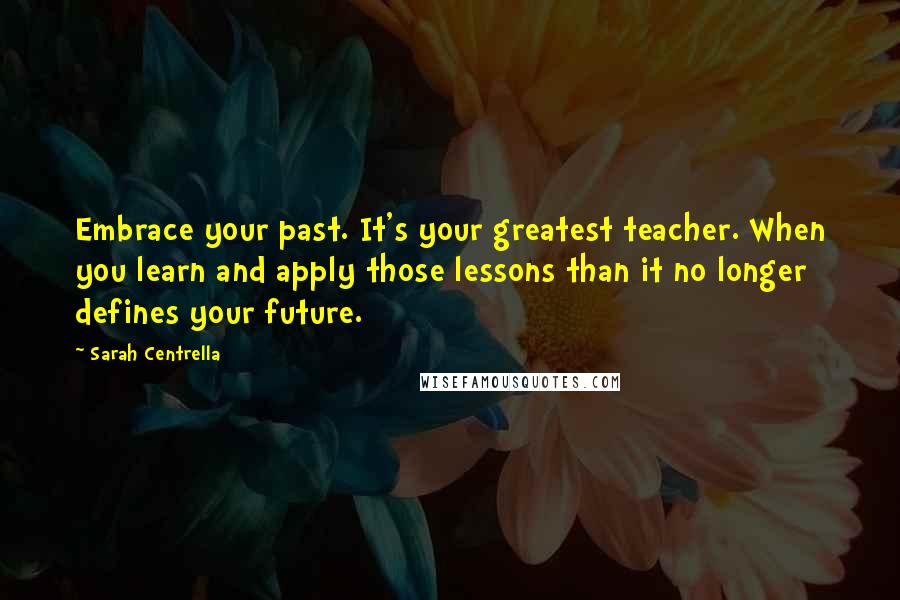 Sarah Centrella Quotes: Embrace your past. It's your greatest teacher. When you learn and apply those lessons than it no longer defines your future.